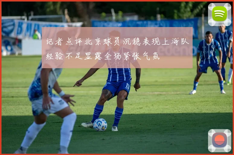 记者点评北京球员沉稳表现上海队经验不足显露全场紧张气氛
