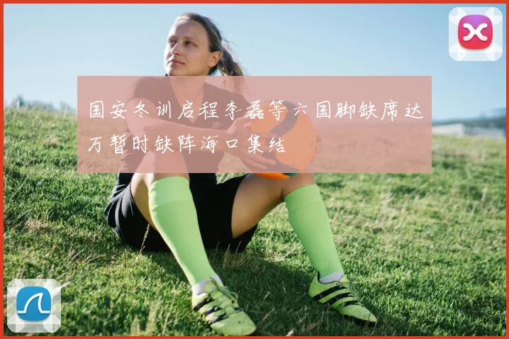 国安冬训启程李磊等六国脚缺席达万暂时缺阵海口集结