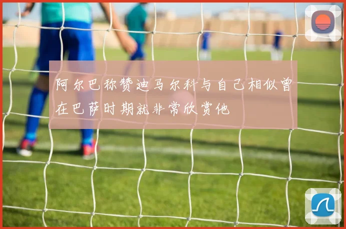 阿尔巴称赞迪马尔科与自己相似曾在巴萨时期就非常欣赏他
