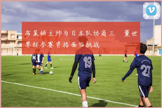 布莱顿主帅与日本队协商三笘薰世界杯参赛资格面临挑战