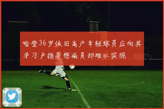 哈登36岁依旧高产年轻球员应向其学习卢指导想减负却难以实现