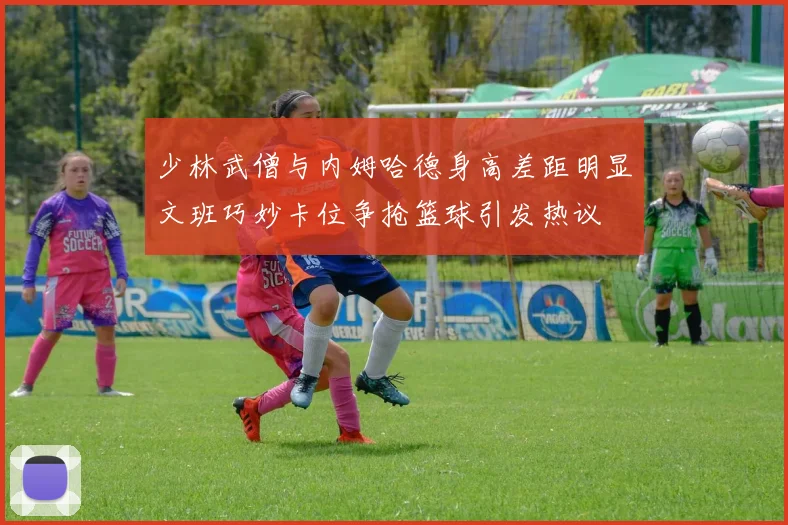 少林武僧与内姆哈德身高差距明显文班巧妙卡位争抢篮球引发热议