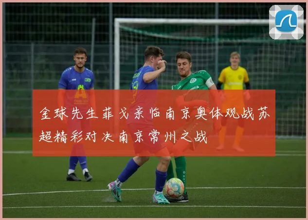 金球先生菲戈亲临南京奥体观战苏超精彩对决南京常州之战